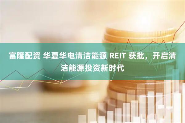 富隆配资 华夏华电清洁能源 REIT 获批，开启清洁能源投资新时代