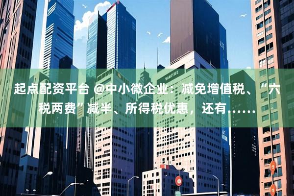 起点配资平台 @中小微企业：减免增值税、“六税两费”减半、所得税优惠，还有……