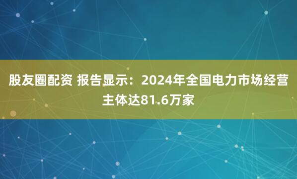 股友圈配资 报告显示：2024年全国电力市场经营主体达81.6万家