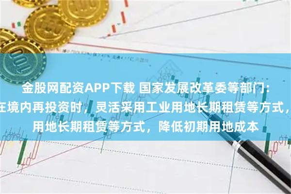金股网配资APP下载 国家发展改革委等部门：支持外商投资企业在境内再投资时，灵活采用工业用地长期租赁等方式，降低初期用地成本