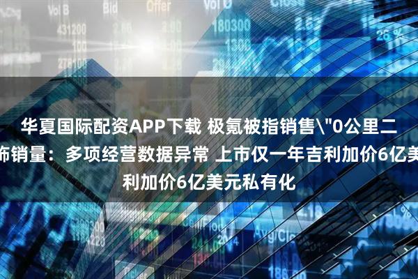 华夏国际配资APP下载 极氪被指销售＂0公里二手车＂粉饰销量：多项经营数据异常 上市仅一年吉利加价6亿美元私有化