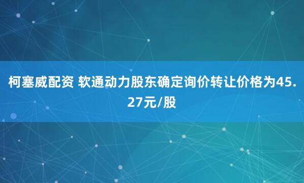 柯塞威配资 软通动力股东确定询价转让价格为45.27元/股