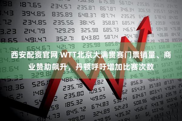 西安配资官网 WTT北京大满贯赛门票销量、商业赞助飙升，丹顿呼吁增加比赛次数