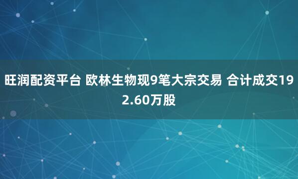 旺润配资平台 欧林生物现9笔大宗交易 合计成交192.60万股