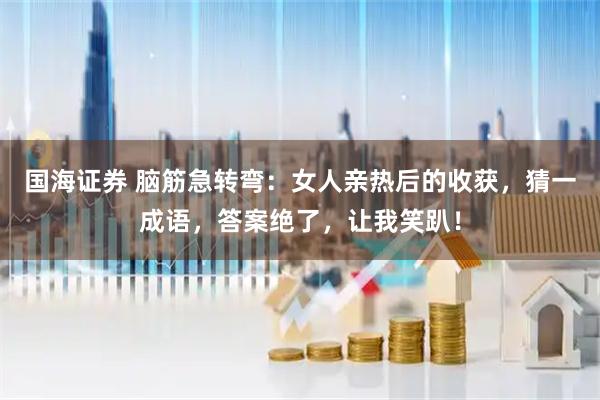 国海证券 脑筋急转弯：女人亲热后的收获，猜一成语，答案绝了，让我笑趴！