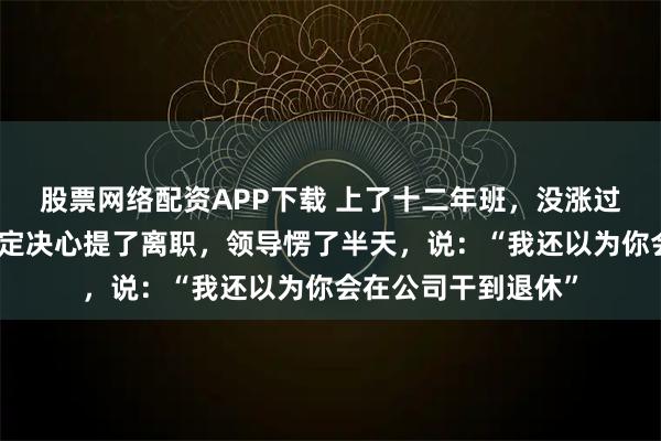 股票网络配资APP下载 上了十二年班，没涨过一次薪，我终于下定决心提了离职，领导愣了半天，说：“我还以为你会在公司干到退休”