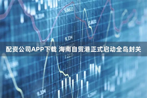 配资公司APP下载 海南自贸港正式启动全岛封关