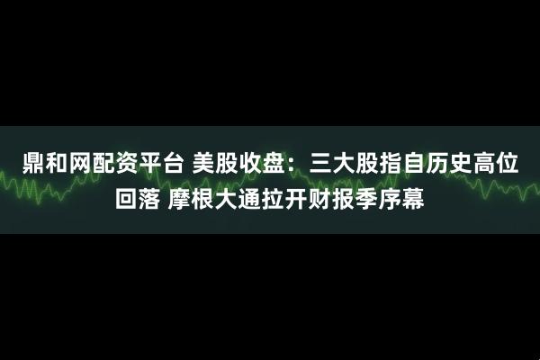 鼎和网配资平台 美股收盘：三大股指自历史高位回落 摩根大通拉开财报季序幕