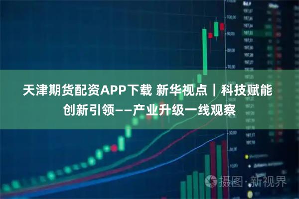 天津期货配资APP下载 新华视点｜科技赋能 创新引领——产业升级一线观察