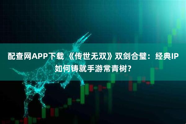 配查网APP下载 《传世无双》双剑合璧：经典IP如何铸就手游常青树？