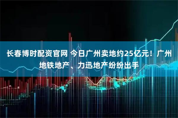 长春博时配资官网 今日广州卖地约25亿元!广州地铁地产、力迅地产纷纷出手