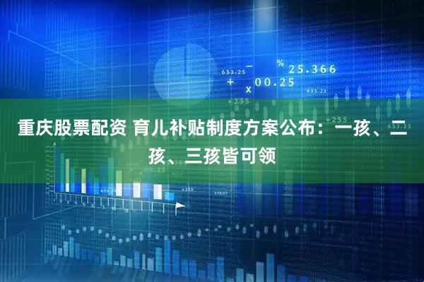 重庆股票配资 育儿补贴制度方案公布：一孩、二孩、三孩皆可领