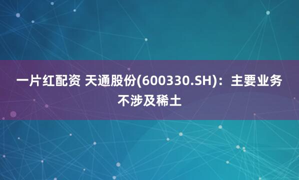 一片红配资 天通股份(600330.SH)：主要业务不涉及稀土