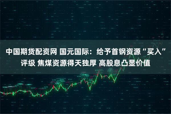中国期货配资网 国元国际：给予首钢资源“买入”评级 焦煤资源得天独厚 高股息凸显价值